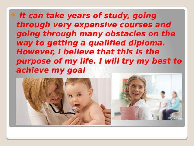  It can take years of study, going through very expensive courses and going through many obstacles on the way to getting a qualified diploma. However, I believe that this is the purpose of my life. I will try my best to achieve my goal 
