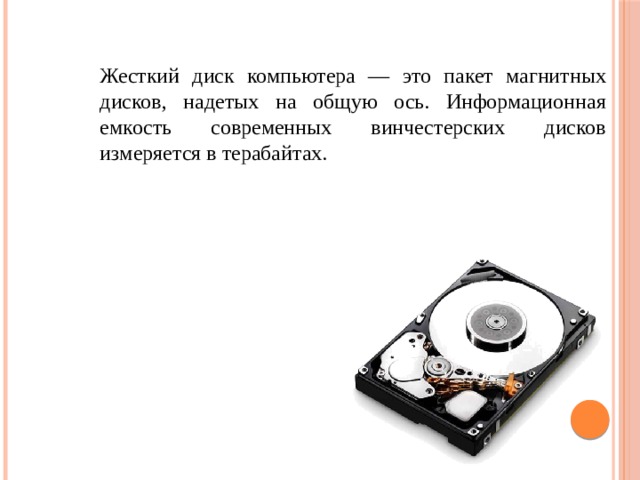 Жесткий диск компьютера — это пакет магнитных дисков, надетых на об­щую ось. Информационная емкость современных винчестерских дисков измеряется в терабайтах. 