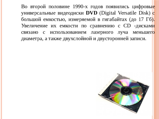 Во второй половине 1990-х годов появились цифровые универсальные видеодиски DVD (Digital Versatile Disk) с большой емкостью, измеряемой в гигабайтах (до 17 Гб). Увеличение их емкости по сравнению с CD -дисками связано с использованием лазерного луча меньшего диаметра, а также двухслойной и двусторонней записи. 