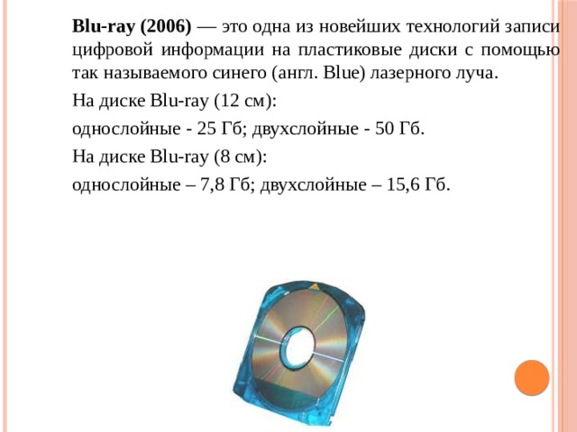 Blu-ray (2006) — это одна из новейших технологий записи цифровой информации на пластиковые диски с помощью так называемого синего (англ. Blue) лазерного луча. На диске Blu-ray (12 см): однослойные - 25 Гб; двухслойные - 50 Гб. На диске Blu-ray (8 см): однослойные – 7,8 Гб; двухслойные – 15,6 Гб. 