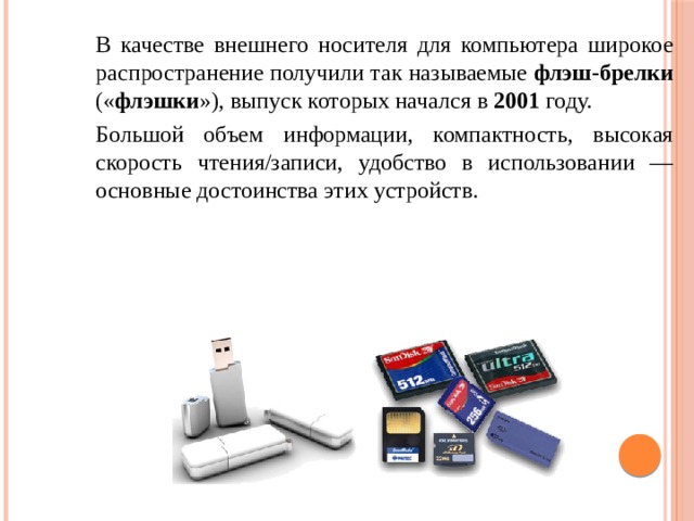 В качестве внешнего носителя для компьютера широкое распространение получили так называемые флэш-брелки (« флэшки »), выпуск которых начался в 2001 году. Большой объем информации, компактность, высокая скорость чтения/записи, удобство в использовании — основные достоинства этих устройств. 