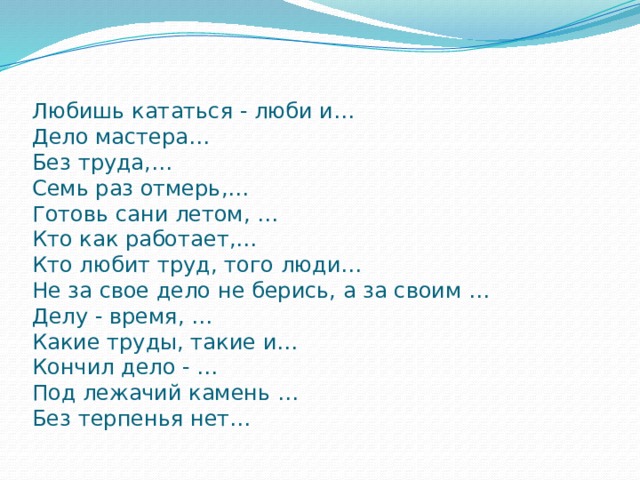 Любишь кататься - люби и…  Дело мастера…  Без труда,…  Семь раз отмерь,…  Готовь сани летом, …  Кто как работает,…  Кто любит труд, того люди…  Не за свое дело не берись, а за своим …  Делу - время, …  Какие труды, такие и…  Кончил дело - …  Под лежачий камень …  Без терпенья нет… 