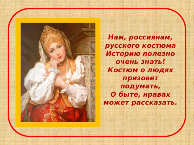 Нам, россиянам, русского костюма  Историю полезно очень знать!  Костюм о людях призовет подумать,  О быте, нравах может рассказать.    