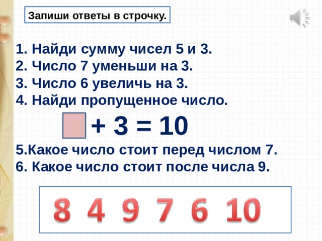 Запиши ответы в строчку. Найди сумму чисел 5 и 3. Число 7 уменьши на 3. Число 6 увеличь на 3. Найди пропущенное число.  + 3 = 10 5.Какое число стоит перед числом 7. 6. Какое число стоит после числа 9. 