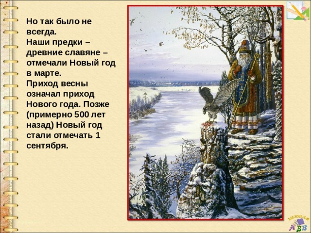 Но так было не всегда. Наши предки – древние славяне – отмечали Новый год в марте. Приход весны означал приход Нового года. Позже (примерно 500 лет назад) Новый год стали отмечать 1 сентября. 