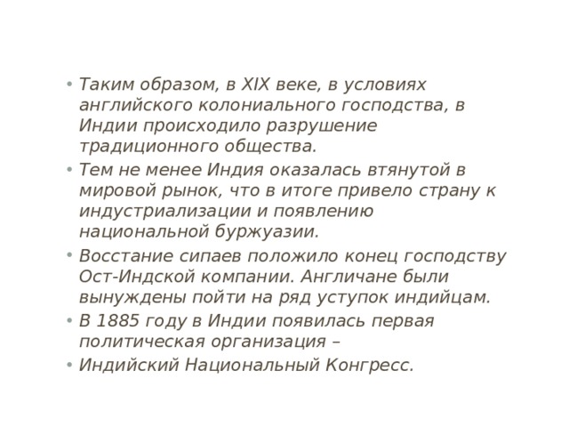 Таким образом, в XIX веке, в условиях английского колониального господства, в Индии происходило разрушение традиционного общества. Тем не менее Индия оказалась втянутой в мировой рынок, что в итоге привело страну к индустриализации и появлению национальной буржуазии. Восстание сипаев положило конец господству Ост-Индской компании. Англичане были вынуждены пойти на ряд уступок индийцам. В 1885 году в Индии появилась первая политическая организация – Индийский Национальный Конгресс. 