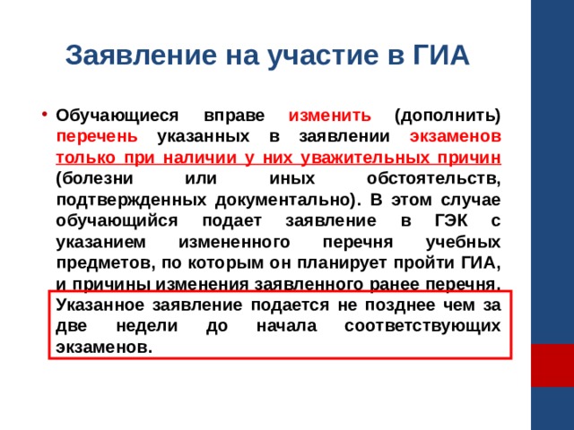 Заявление на участие в ГИА Обучающиеся вправе изменить (дополнить) перечень указанных в заявлении экзаменов  только при наличии у них уважительных причин (болезни или иных обстоятельств, подтвержденных документально). В этом случае обучающийся подает заявление в ГЭК с указанием измененного перечня учебных предметов, по которым он планирует пройти ГИА, и причины изменения заявленного ранее перечня. Указанное заявление подается не позднее чем за две недели до начала соответствующих экзаменов. 