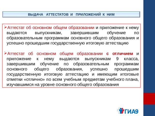 ВЫДАЧА АТТЕСТАТОВ И ПРИЛОЖЕНИЙ К НИМ Аттестат об основном общем образовании и приложение к нему выдаются выпускникам, завершившим обучение по образовательным программам основного общего образования и успешно прошедшим государственную итоговую аттестацию  Аттестат об основном общем образовании с отличием и приложение к нему выдаются выпускникам 9 класса, завершившим обучение по образовательным программам основного общего образования, успешно прошедшим государственную итоговую аттестацию и имеющим итоговые отметки «отлично» по всем учебным предметам учебного плана, изучавшимся на уровне основного общего образования 