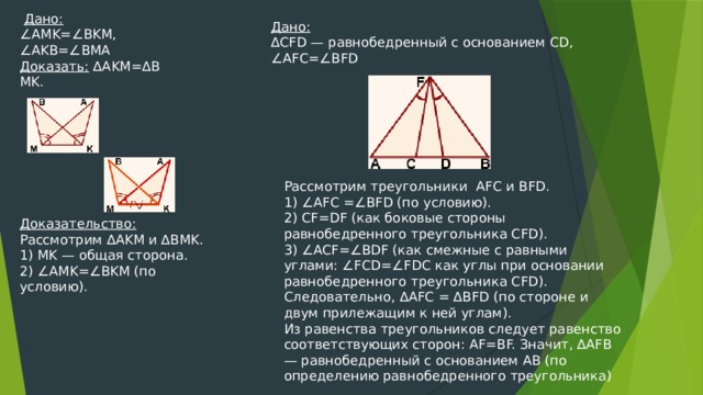   Дано: ∠ AMK=∠BKM, ∠ AKB=∠BMA Доказать:  ∆AKM=∆BMK. Дано: ∆ CFD — равнобедренный с основанием CD, ∠ AFC=∠BFD Рассмотрим треугольники  AFC и BFD. 1) ∠AFC =∠BFD (по условию). 2) CF=DF (как боковые стороны равнобедренного треугольника CFD). 3) ∠ACF=∠BDF (как смежные с равными углами: ∠FCD=∠FDC как углы при основании равнобедренного треугольника CFD). Следовательно, ∆AFC = ∆BFD (по стороне и двум прилежащим к ней углам). Из равенства треугольников следует равенство соответствующих сторон: AF=BF. Значит, ∆AFB — равнобедренный с основанием AB (по определению равнобедренного треугольника) Доказательство: Рассмотрим ∆AKM и ∆BMK. 1) MK — общая сторона. 2) ∠AMK=∠BKM (по условию). 