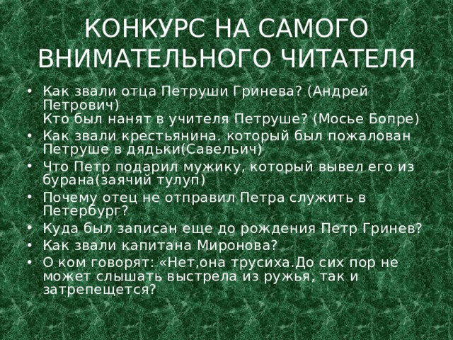 КОНКУРС НА САМОГО ВНИМАТЕЛЬНОГО ЧИТАТЕЛЯ Как звали отца Петруши Гринева? (Андрей Петрович)  Кто был нанят в учителя Петруше? (Мосье Бопре) Как звали крестьянина. который был пожалован Петруше в дядьки(Савельич) Что Петр подарил мужику, который вывел его из бурана(заячий тулуп) Почему отец не отправил Петра служить в Петербург? Куда был записан еще до рождения Петр Гринев? Как звали капитана Миронова? О ком говорят: «Нет,она трусиха.До сих пор не может слышать выстрела из ружья, так и затрепещется?  