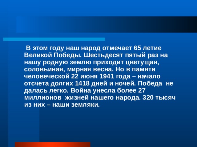  В этом году наш народ отмечает 65 летие Великой Победы. Шестьдесят пятый раз на нашу родную землю приходит цветущая, соловьиная, мирная весна. Но в памяти человеческой 22 июня 1941 года – начало отсчета долгих 1418 дней и ночей. Победа не далась легко. Война унесла более 27 миллионов жизней нашего народа. 320 тысяч из них – наши земляки. 