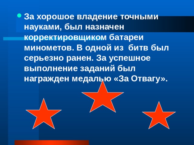 За хорошое владение точными науками, был назначен корректировщиком батареи минометов. В одной из битв был серьезно ранен. За успешное выполнение заданий был награжден медалью «За Отвагу».  