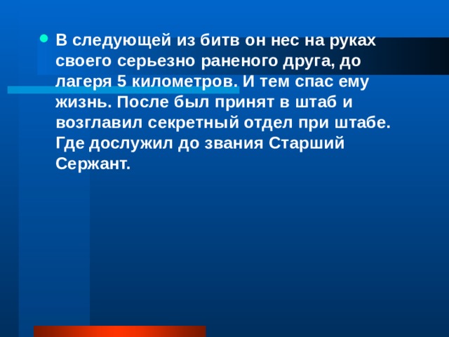 В следующей из битв он нес на руках своего серьезно раненого друга, до лагеря 5 километров. И тем спас ему жизнь. После был принят в штаб и возглавил секретный отдел при штабе. Где дослужил до звания Старший Сержант.   