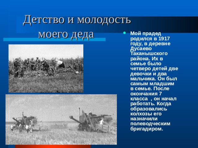  Детство и молодость  моего деда Мой прадед родился в 1917 году, в деревне Дусаево Таканышского района. Их в семье было четверо детей две девочки и два мальчика. Он был самым младшим в семье. После окончания 7 класса , он начал работать. Когда образовались колхозы его назначили полеводческим бригадиром. 