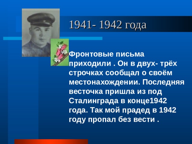  1941- 1942 года Фронтовые письма приходили . Он в двух- трёх строчках сообщал о своём местонахождении. Последняя весточка пришла из под Сталинграда в конце1942 года. Так мой прадед в 1942 году пропал без вести . 