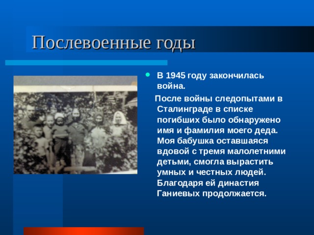  Послевоенные годы В 1945 году закончилась война.  После войны следопытами в Сталинграде в списке погибших было обнаружено имя и фамилия моего деда. Моя бабушка оставшаяся вдовой с тремя малолетними детьми, смогла вырастить умных и честных людей. Благодаря ей династия Ганиевых продолжается. 