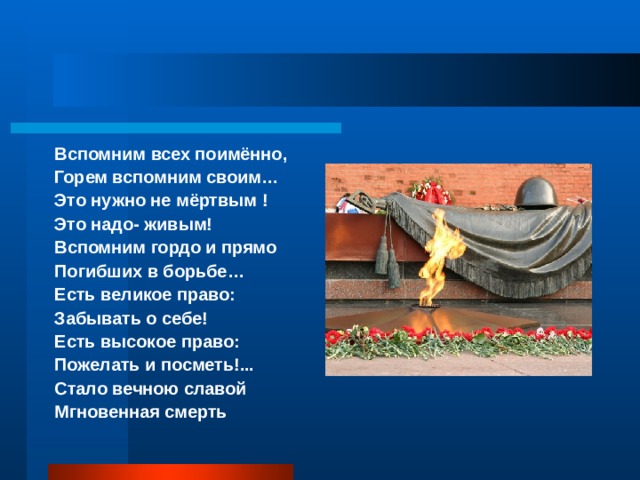 Вспомним всех поимённо, Горем вспомним своим… Это нужно не мёртвым ! Это надо- живым! Вспомним гордо и прямо Погибших в борьбе… Есть великое право: Забывать о себе! Есть высокое право: Пожелать и посметь!... Стало вечною славой Мгновенная смерть 