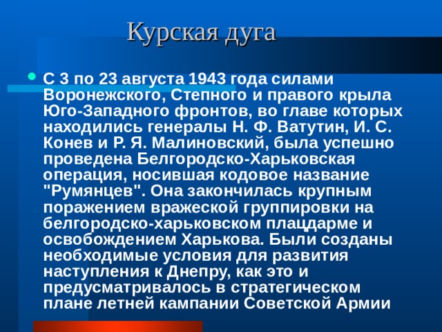  Курская дуга С 3 по 23 августа 1943 года силами Воронежского, Степного и правого крыла Юго-Западного фронтов, во главе которых находились генералы Н. Ф. Ватутин, И. С. Конев и Р. Я. Малиновский, была успешно проведена Белгородско-Харьковская операция, носившая кодовое название 