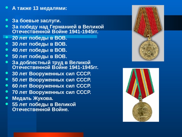 А также 13 медалями:  За боевые заслуги. За победу над Германией в Великой Отечественной Войне 1941-1945гг. 20 лет победы в ВОВ. 30 лет победы в ВОВ. 40 лет победы в ВОВ. 50 лет победы в ВОВ. За доблестный труд в Великой Отечественной Войне 1941-1945гг. 30 лет Вооруженных сил СССР. 50 лет Вооруженных сил СССР. 60 лет Вооруженных сил СССР. 70 лет Вооруженных сил СССР. Медаль Жукова. 55 лет победы в Великой Отечественной Войне. 