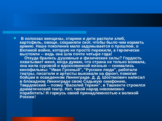   В колхозах женщины, старики и дети растили хлеб, картофель, овощи, сохраняли скот, чтобы было чем кормить армию. Наше поколение мало задумывается о прошлом, о Великой войне, которую не просто пережили, а героически выстояли -- ведь она шла почти четыре года!      Откуда брались душевные и физические силы? Гордость охватывает меня, когда думаю, что страна не только воевала, она жила суровой и вдохновенной жизнью -- снимались кинофильмы: 