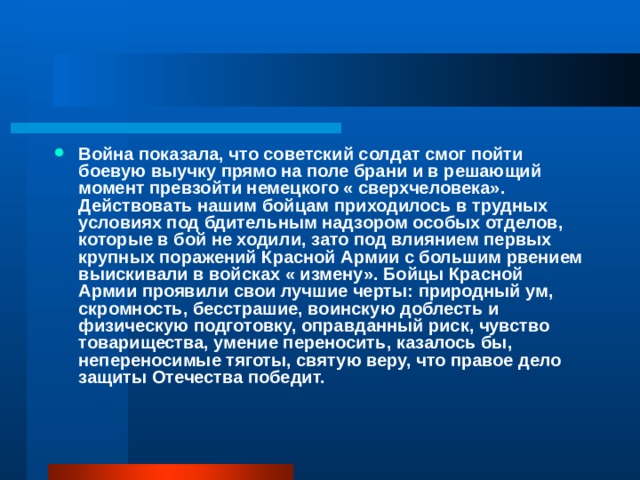 Война показала, что советский солдат смог пойти боевую выучку прямо на поле брани и в решающий момент превзойти немецкого « сверхчеловека». Действовать нашим бойцам приходилось в трудных условиях под бдительным надзором особых отделов, которые в бой не ходили, зато под влиянием первых крупных поражений Красной Армии с большим рвением выискивали в войсках « измену». Бойцы Красной Армии проявили свои лучшие черты: природный ум, скромность, бесстрашие, воинскую доблесть и физическую подготовку, оправданный риск, чувство товарищества, умение переносить, казалось бы, непереносимые тяготы, святую веру, что правое дело защиты Отечества победит. 