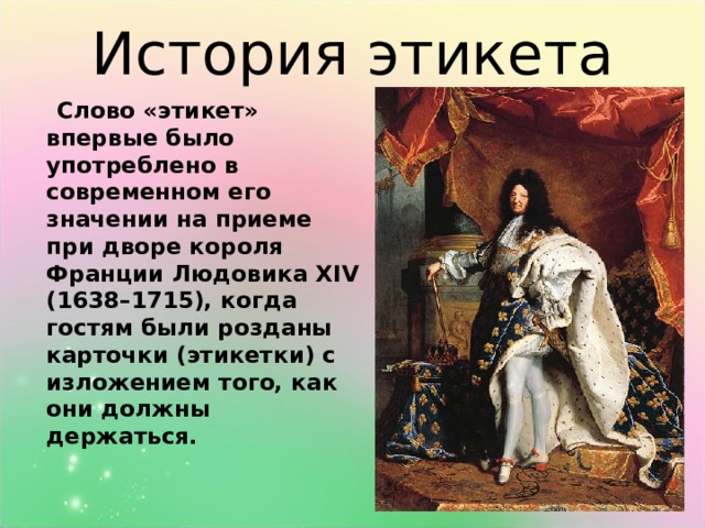 История этикета  Слово «этикет» впервые было употреблено в современном его значении на приеме при дворе короля Франции Людовика ХIV (1638–1715), когда гостям были розданы карточки (этикетки) с изложением того, как они должны держаться.  