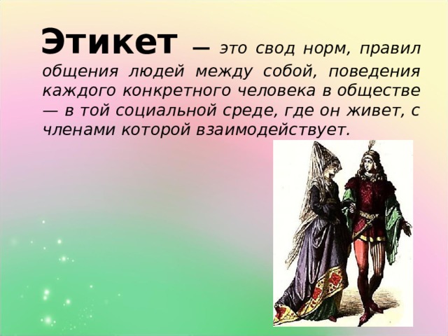  Этикет  — это свод норм, правил общения людей между собой, поведения каждого конкретного человека в обществе — в той социальной среде, где он живет, с членами которой взаимодействует.  