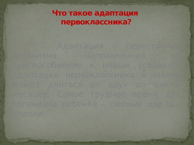Что такое адаптация  первоклассника?   Адаптация – перестройка организма, направленная на приспособление к новым условиям. Адаптация первоклассника к школе может длиться от двух до шести месяцев. Самое трудное время для организма ребенка – первые две-три недели. 