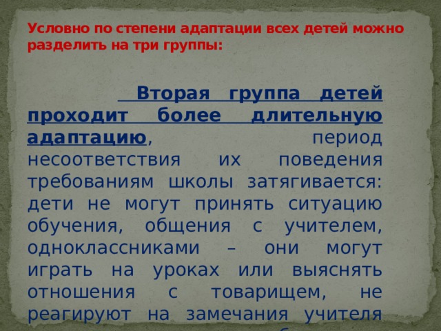 Условно по степени адаптации всех детей можно разделить на три группы:     Вторая группа детей проходит более длительную адаптацию , период несоответствия их поведения требованиям школы затягивается: дети не могут принять ситуацию обучения, общения с учителем, одноклассниками – они могут играть на уроках или выяснять отношения с товарищем, не реагируют на замечания учителя или их реакция – слезы, обиды. 