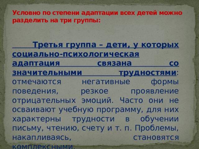 Условно по степени адаптации всех детей можно разделить на три группы:    Третья группа – дети, у которых социально-психологическая адаптация связана со значительными трудностями : отмечаются негативные формы поведения, резкое проявление отрицательных эмоций. Часто они не осваивают учебную программу, для них характерны трудности в обучении письму, чтению, счету и т. п. Проблемы, накапливаясь, становятся комплексными. 