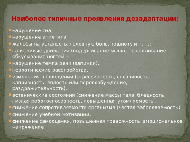 Наиболее типичные проявления дезадаптации:   нарушение сна; нарушение аппетита; жалобы на усталость, головную боль, тошноту и т. п.; навязчивые движения (подергивание мышц, покашливание, обкусывание ногтей ) нарушение темпа речи (запинки). невротические расстройства, изменения в поведении (агрессивность, слезливость, капризность, вялость или перевозбуждение, раздражительность). астенические состояния (снижение массы тела, бледность, низкая работоспособность, повышенная утомляемость ) снижение сопротивляемости организма (частая заболеваемость). снижение учебной мотивации. с нижение самооценки, повышенная тревожность, эмоциональное напряжение. 