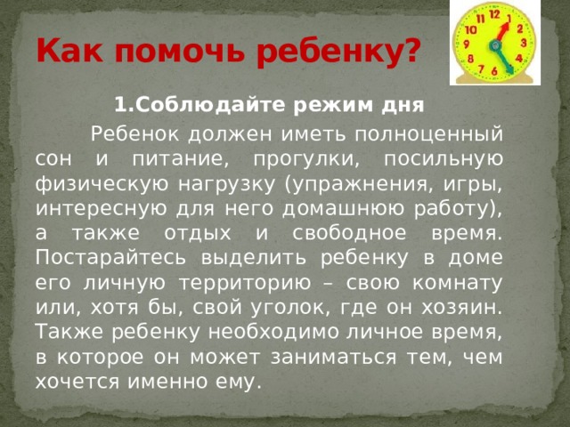 Как помочь ребенку? 1.Соблюдайте режим дня  Ребенок должен иметь полноценный сон и питание, прогулки, посильную физическую нагрузку (упражнения, игры, интересную для него домашнюю работу), а также отдых и свободное время. Постарайтесь выделить ребенку в доме его личную территорию – свою комнату или, хотя бы, свой уголок, где он хозяин. Также ребенку необходимо личное время, в которое он может заниматься тем, чем хочется именно ему. 