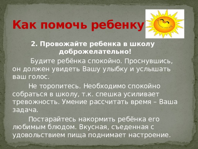 Как помочь ребенку?  2. Провожайте ребенка в школу доброжелательно!  Будите ребёнка спокойно. Проснувшись, он должен увидеть Вашу улыбку и услышать ваш голос.  Не торопитесь. Необходимо спокойно собраться в школу, т.к. спешка усиливает тревожность. Умение рассчитать время – Ваша задача.  Постарайтесь накормить ребёнка его любимым блюдом. Вкусная, съеденная с удовольствием пища поднимает настроение. 