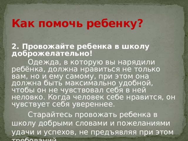 Как помочь ребенку? 2. Провожайте ребенка в школу доброжелательно!  Одежда, в которую вы нарядили ребёнка, должна нравиться не только вам, но и ему самому, при этом она должна быть максимально удобной, чтобы он не чувствовал себя в ней неловко. Когда человек себе нравится, он чувствует себя увереннее.  Старайтесь провожать ребенка в школу добрыми словами и пожеланиями удачи и успехов, не предъявляя при этом требований. 