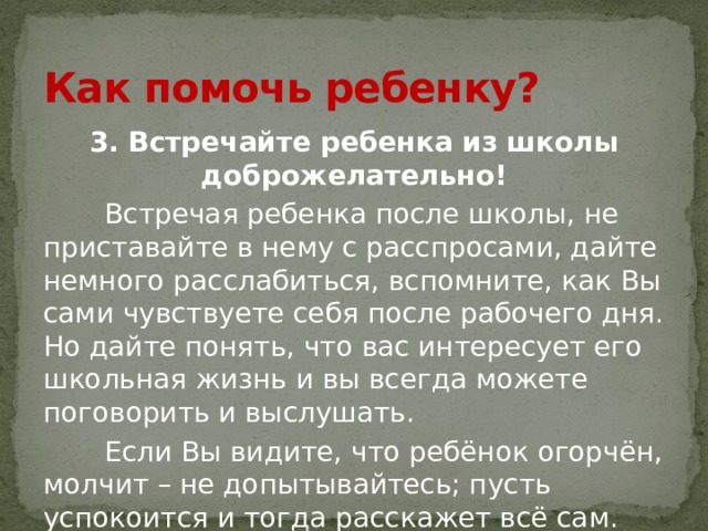 Как помочь ребенку? 3. Встречайте ребенка из школы доброжелательно!  Встречая ребенка после школы, не приставайте в нему с расспросами, дайте немного расслабиться, вспомните, как Вы сами чувствуете себя после рабочего дня. Но дайте понять, что вас интересует его школьная жизнь и вы всегда можете поговорить и выслушать.  Если Вы видите, что ребёнок огорчён, молчит – не допытывайтесь; пусть успокоится и тогда расскажет всё сам. 