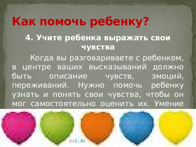 Как помочь ребенку? 4. Учите ребенка выражать свои чувства  Когда вы разговариваете с ребенком, в центре ваших высказываний должно быть описание чувств, эмоций, переживаний. Нужно помочь ребенку узнать и понять свои чувства, чтобы он мог самостоятельно оценить их. Умение выразить чувства – условие для того, чтобы держать их под контролем. 