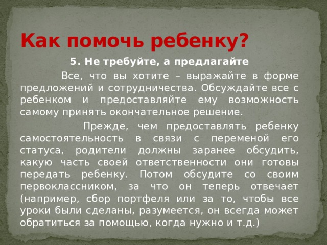 Как помочь ребенку? 5. Не требуйте, а предлагайте  Все, что вы хотите – выражайте в форме предложений и сотрудничества. Обсуждайте все с ребенком и предоставляйте ему возможность самому принять окончательное решение.  Прежде, чем предоставлять ребенку самостоятельность в связи с переменой его статуса, родители должны заранее обсудить, какую часть своей ответственности они готовы передать ребенку. Потом обсудите со своим первоклассником, за что он теперь отвечает (например, сбор портфеля или за то, чтобы все уроки были сделаны, разумеется, он всегда может обратиться за помощью, когда нужно и т.д.) 