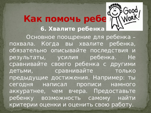 Как помочь ребенку? 6. Хвалите ребенка  Основное поощрение для ребенка – похвала. Когда вы хвалите ребенка, обязательно описывайте последствия и результаты, усилия ребенка. Не сравнивайте своего ребенка с другими детьми, сравнивайте только предыдущие достижения. Например: ты сегодня написал прописи намного аккуратнее, чем вчера. Предоставьте ребенку возможность самому найти критерии оценки и оценить свою работу. 