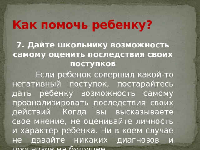 Как помочь ребенку? 7. Дайте школьнику возможность самому оценить последствия своих поступков  Если ребенок совершил какой-то негативный поступок, постарайтесь дать ребенку возможность самому проанализировать последствия своих действий. Когда вы высказываете свое мнение, не оценивайте личность и характер ребенка. Ни в коем случае не давайте никаких диагнозов и прогнозов на будущее. 