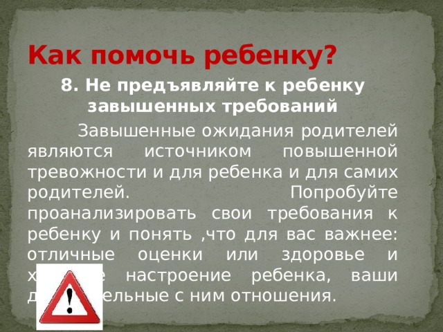 Как помочь ребенку? 8. Не предъявляйте к ребенку завышенных требований  Завышенные ожидания родителей являются источником повышенной тревожности и для ребенка и для самих родителей. Попробуйте проанализировать свои требования к ребенку и понять ,что для вас важнее: отличные оценки или здоровье и хорошее настроение ребенка, ваши доверительные с ним отношения. 
