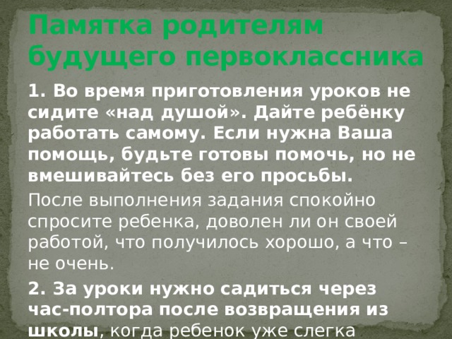 Памятка родителям будущего первоклассника 1. Во время приготовления уроков не сидите «над душой». Дайте ребёнку работать самому. Если нужна Ваша помощь, будьте готовы помочь, но не вмешивайтесь без его просьбы. После выполнения задания спокойно спросите ребенка, доволен ли он своей работой, что получилось хорошо, а что – не очень. 2. За уроки нужно садиться через час-полтора после возвращения из школы , когда ребенок уже слегка отдохнул, но еще не успел перевозбудиться от домашних игр и развлечений. 
