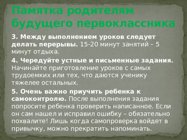 Памятка родителям будущего первоклассника 3. Между выполнением уроков следует делать перерывы. 15-20 минут занятий – 5 минут отдыха. 4. Чередуйте устные и письменные задания. Начинайте приготовление уроков с самых трудоемких или тех, что даются ученику тяжелее остальных. 5. Очень важно приучить ребенка к самоконтролю. После выполнения задания попросите ребенка проверить написанное. Если он сам нашел и исправил ошибку – обязательно похвалите! Лишь когда самопроверка войдет в привычку, можно прекратить напоминать. 