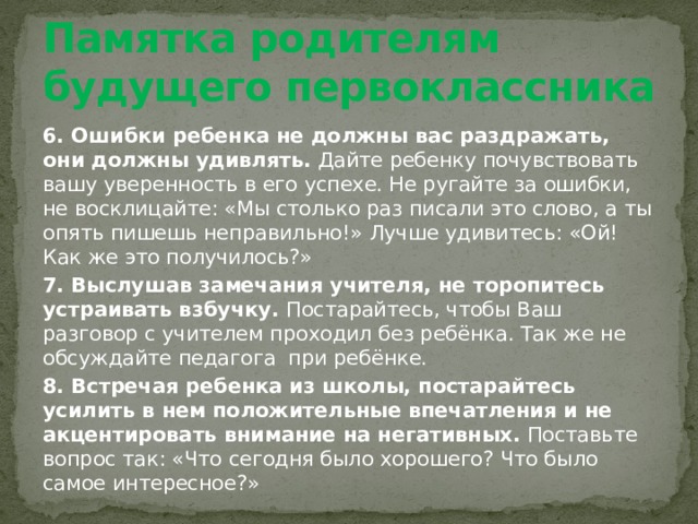 Памятка родителям будущего первоклассника 6. Ошибки ребенка не должны вас раздражать, они должны удивлять. Дайте ребенку почувствовать вашу уверенность в его успехе. Не ругайте за ошибки, не восклицайте: «Мы столько раз писали это слово, а ты опять пишешь неправильно!» Лучше удивитесь: «Ой! Как же это получилось?» 7. Выслушав замечания учителя, не торопитесь устраивать взбучку. Постарайтесь, чтобы Ваш разговор с учителем проходил без ребёнка. Так же не обсуждайте педагога при ребёнке. 8. Встречая ребенка из школы, постарайтесь усилить в нем положительные впечатления и не акцентировать внимание на негативных. Поставьте вопрос так: «Что сегодня было хорошего? Что было самое интересное?» 