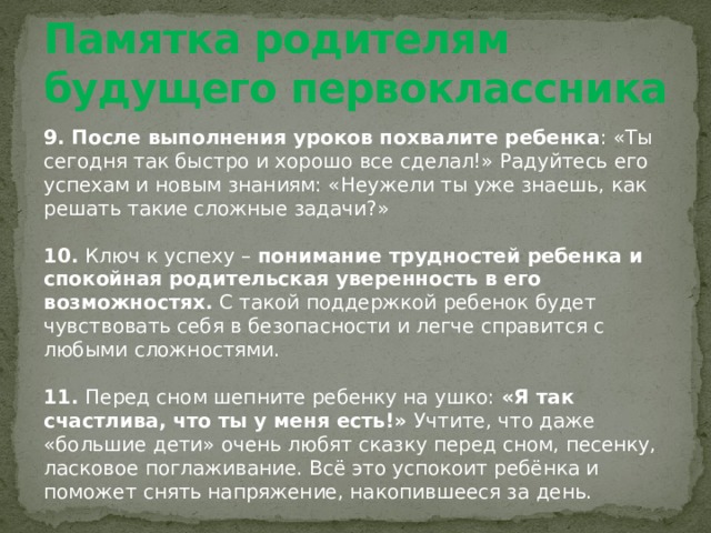 Памятка родителям будущего первоклассника 9. После выполнения уроков похвалите ребенка : «Ты сегодня так быстро и хорошо все сделал!» Радуйтесь его успехам и новым знаниям: «Неужели ты уже знаешь, как решать такие сложные задачи?»   10. Ключ к успеху – понимание трудностей ребенка и спокойная родительская уверенность в его возможностях. С такой поддержкой ребенок будет чувствовать себя в безопасности и легче справится с любыми сложностями.   11. Перед сном шепните ребенку на ушко: «Я так счастлива, что ты у меня есть!»  Учтите, что даже «большие дети» очень любят сказку перед сном, песенку, ласковое поглаживание. Всё это успокоит ребёнка и поможет снять напряжение, накопившееся за день. 