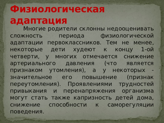 Физиологическая адаптация  Многие родители склонны недооценивать сложность периода физиологической адаптации первокласcников. Тем не менее, некоторые дети худеют к концу 1-ой четверти, у многих отмечается снижение артериального давления (что является признаком утомления), а у некоторых - значительное его повышение (признак переутомления). Проявлениями трудностей привыкания и перенапряжения организма могут стать также капризность детей дома, снижение способности к саморегуляции поведения. 