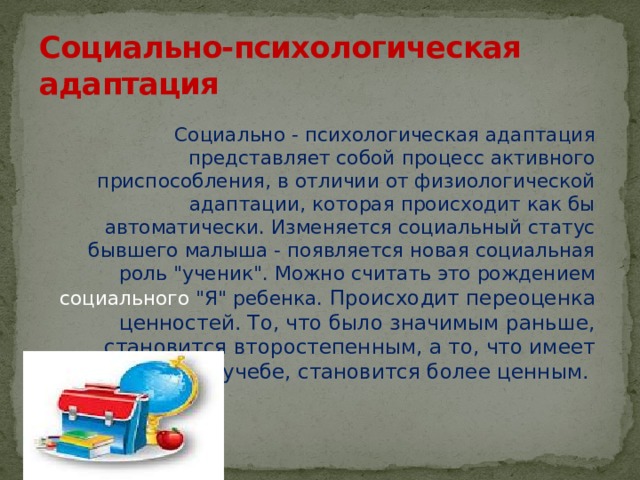 Социально-психологическая адаптация  Социально - психологическая адаптация представляет собой процесс активного приспособления, в отличии от физиологической адаптации, которая происходит как бы автоматически. Изменяется социальный статус бывшего малыша - появляется новая социальная роль 