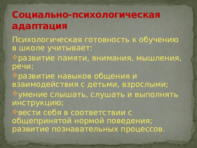 Социально-психологическая адаптация Психологическая готовность к обучению в школе учитывает: развитие памяти, внимания, мышления, речи; развитие навыков общения и взаимодействия с детьми, взрослыми; умение слышать, слушать и выполнять инструкцию; вести себя в соответствии с общепринятой нормой поведения; развитие познавательных процессов. 