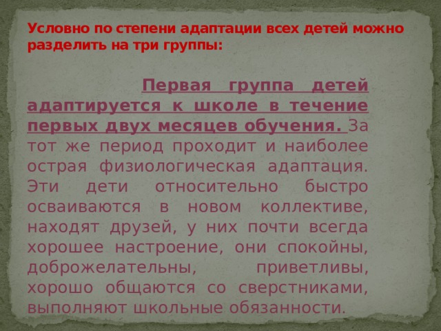 Условно по степени адаптации всех детей можно разделить на три группы:    Первая группа детей адаптируется к школе в течение первых двух месяцев обучения.  За тот же период проходит и наиболее острая физиологическая адаптация. Эти дети относительно быстро осваиваются в новом коллективе, находят друзей, у них почти всегда хорошее настроение, они спокойны, доброжелательны, приветливы, хорошо общаются со сверстниками, выполняют школьные обязанности. 
