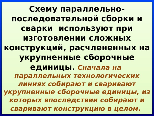 Схему параллельно-последовательной сборки и сварки используют при изготовлении сложных конструкций, расчлененных на укрупненные сборочные единицы . Сначала на  параллельных технологических линиях собирают и сваривают укрупненные сборочные единицы, из которых впоследствии собирают и сваривают конструкцию в целом . 