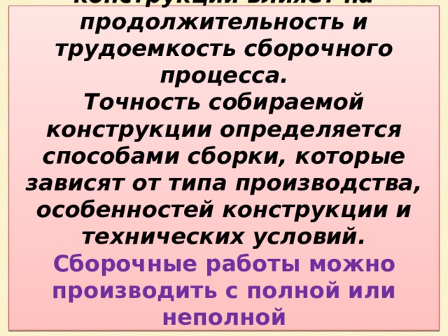  Выбор схемы сборки конструкции влияет на продолжительность и трудоемкость сборочного процесса.  Точность собираемой конструкции определяется способами сборки, которые зависят от типа производства, особенностей конструкции и технических условий.  Сборочные работы можно производить с полной или неполной взаимозаменяемостью и с подгонкой деталей.   